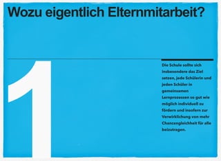 1
Die Schule sollte sich
insbesondere das Ziel
setzen, jede Schülerin und
jeden Schüler in
gemeinsamen
Lernprozessen so gut wie
möglich individuell zu
fördern und insofern zur
Verwirklichung von mehr
Chancengleichheit für alle
beizutragen.
Wozu eigentlich Elternmitarbeit?
 