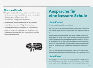 50
Eltern und Schule
10.Hauptinteresse der Eltern muss es sein , die Schule zu einem
Ort zu machen, an dem ihre Kinder, die Lehrer-innen und sie
selbst sich gerne aufhalten, einem Ort,
- an dem Lernen wichtiger ist als der Lehrplan,
- an dem Wissen und Können wichtiger ist als Prüfungen,
- an dem Zusammenarbeit wichtiger ist als Auslese,
- an dem Eigenständigkeit wichtiger ist als Zentralisierung,
- einem Ort an dem die Möglichkeit zum Weiterlernen vom
Interesse der Lernenden und nicht von Noten und formalen
Berechtigungen abhängt.
Ansprache für  
eine bessere Schule
Liebe Kinder!
Für Euch ist die Schule da, für niemand sonst.
Lasst Euch nicht für dumm verkaufen, sondern verlangt, dass man Euch die
Welt so erklärt wie sie wirklich ist und wie sie zu dem geworden ist, was sie
ist.
Wenn ihr etwas nicht versteht, denkt nicht gleich, ihr wäret zu dumm zum
Lernen. Wenn das Lernen einmal schwer fällt, hängt es nicht an den Nagel,
sondern konzentriert Euch noch stärker auf die Sache, indem ihr sie zu Eu-
rer Sache macht. Und vor allem: Lernt nicht gegen Eure Mitschüler(innen),
sondern mit ihnen! Übernehmt Verantwortung für das Mitkommen der an-
deren, der Schwächeren, der Jüngeren, der ausländischen Mitschüler-in-
nen.
Lasst Euch nicht verrückt machen von Euren Eltern, die mit ihrer Zukunfts-
angst manchmal mehr von Euch verlangen, als es Eurer Entwicklung gut tut.
Liebe Eltern!
Seid solidarisch mit Euren Kindern! Unterstützt sie dabei, ihre eigenen Mit-
tel und Möglichkeiten zu entfalten. Fördert ihre Motivation und ihren Spass
an der Schule, indem ihr Euch gemeinsam mit ihnen am schulischen Leben
 