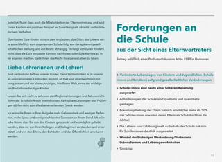 51
beteiligt. Nutzt dazu auch die Möglichkeiten der Elternvertretung, und seid
Euren Kindern ein positives Beispiel an Zuverlässigkeit, Aktivität und solida-
rischem Verhalten.
Überfordert Eure Kinder nicht in dem Irrglauben, das Glück des Lebens wä-
re ausschließlich vom sogenannten Schulerfolg, von der späteren gesell-
schaftlichen Stellung und von Besitz abhängig. Verlangt von Euren Kindern
nicht, dass sie Eure verpasste Karriere nachholen, oder Eure Karriere zu ih-
rer eigenen machen. Gebt ihnen das Recht ihr eigenes Leben zu leben.
Liebe Lehrerinnen und Lehrer!
Seid verlässliche Partner unserer Kinder. Denn Verlässlichkeit ist in unserer
an unverarbeiteten Eindrücken reichen, an Halt und verantworteter Ord-
nung armen und vor allem unruhigen, friedlosen Welt, eines der wichtigs-
ten Bedürfnisse heutiger Kinder.
Lassen Sie sich nicht zu sehr von den Reglementierungen und Rahmenricht-
linien der Schulbürokratie beeindrucken. Abfragbare Leistungen und Prüfun-
gen dürfen nicht zum alles beherrschenden Zweck werden.
Ich wünsche Ihnen in Ihrer Aufgabe mehr Gelassenheit und weniger Perfek-
tion, mehr Spass und weniger schlechtes Gewissen an ihrem Beruf. Ich wün-
sche Ihnen, dass Sie von den Kindern gebraucht und womöglich geliebt
werden, dass sie von ihren Kollegen und Kolleginnen verstanden und unter-
stützt und von den Eltern, den Behörden und der Öffentlichkeit anerkannt
werden.
Forderungen an
die Schule 
aus der Sicht eines Elternvertreters
 
Beitrag anläßlich einer Podiumsdiskussion Mitte 1989 in Hannover.
1. Veränderte Lebenslagen von Kindern und Jugendlichen (Schüle-
rinnen und Schülern) aufgrund gesellschaftlicher Veränderungen
» Schüler-innen sind heute einer höheren Belastung  
ausgesetzt
• Anforderungen der Schule sind qualitativ und quantitiativ
gestiegen
• Erwartungshaltung der Eltern hat sich erhöht (bei mehr als 50%
der Schüler-innen erwarten deren Eltern als Schulabschluss das
Abitur)
• Die Lebens- und Erfahrungswelt außerhalb der Schule hat sich
für Schüler-innen deutlich ausgeweitet
» Wandel der bisherigen Wertordnung/Veränderte
Lebensformen und Lebensgewohnheiten
• Sinnkrise
 