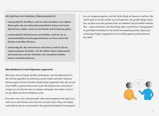 7
Als Fazit lässt sich festhalten: Elternmitarbeit ist
• notwendig für die Eltern, weil es viele unsichere und ratlose  
Eltern gibt, die ein Informationsbedürfnis haben und noch  
dazulernen wollen, wenn es um Schule und Erziehung geht.;
• notwendig für Schülerinnen und Schüler, weil sie nur so  
unterschiedliche Erziehungsmethoden zu Haus und in der  
Schule verkraften können;
• notwendig für die Lehrerinnen und Lehrer, weil sie durch  
ungezwungene Kontakte mit den Eltern deren Lebenswelt
kennenlernen und das Verhalten der einzelnen Schüler  
besser verstehen können.
Abschließend sei noch folgendes angemerkt:
Man kann oft und lange darüber diskutieren, was die Elternarbeit in
der Schule eigentlich so schwierig macht. Dabei wird klar: Gewisse
Hemmungen und ein bisschen Angst haben eigentlich alle, die auf sol-
chen Treffen zusammenkommen (auch die Lehrerinnen und Lehrer) -
einige von uns können das nur besser verbergen als andere und tun
so, als hätten sie diese Probleme nicht.
Erst wenn man sich untereinander näher kennengelernt hat (das muss
nicht nur in der Schule sein), hat man es nicht mehr nötig, sich selbst
und anderen etwas vorzumachen. Die ganze Atmosphäre ist entspann-
ter und ungezwungener, und die Sache fängt an Spass zu machen. Na-
türlich gibt es immer wieder auch Situationen, die großen Ärger berei-
ten, so dass man den ganzen Kram am liebsten hinschmeißen möchte.
Nur - dadurch ändern sich die Dinge eben nicht! Eine in Gang gesetz-
te gute Elternmitarbeit ist die beste Voraussetzung dafür, dass auch
schwierige Fragen angefasst und vernünftig gelöst werden können.
Nur Mut!
 