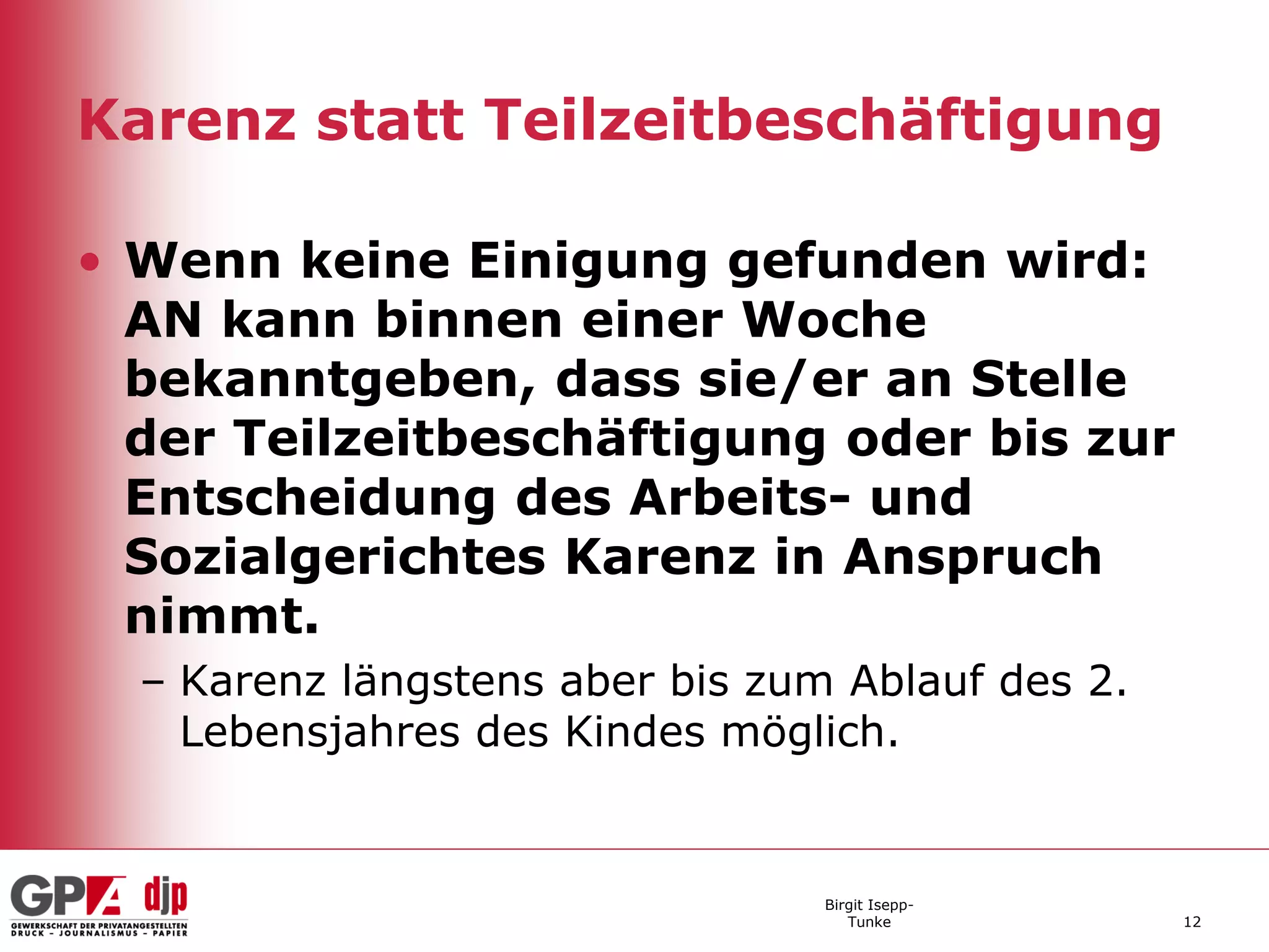 Karenz statt Teilzeitbeschäftigung

• Wenn keine Einigung gefunden wird:
  AN kann binnen einer Woche
  bekanntgeben, dass sie/er an Stelle
  der Teilzeitbeschäftigung oder bis zur
  Entscheidung des Arbeits- und
  Sozialgerichtes Karenz in Anspruch
  nimmt.
  – Karenz längstens aber bis zum Ablauf des 2.
    Lebensjahres des Kindes möglich.


                                 Birgit Isepp-
                                    Tunke         12
 