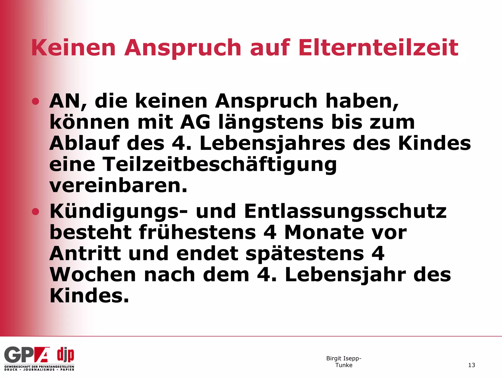 Keinen Anspruch auf Elternteilzeit

• AN, die keinen Anspruch haben,
  können mit AG längstens bis zum
  Ablauf des 4. Lebensjahres des Kindes
  eine Teilzeitbeschäftigung
  vereinbaren.
• Kündigungs- und Entlassungsschutz
  besteht frühestens 4 Monate vor
  Antritt und endet spätestens 4
  Wochen nach dem 4. Lebensjahr des
  Kindes.

                          Birgit Isepp-
                             Tunke        13
 
