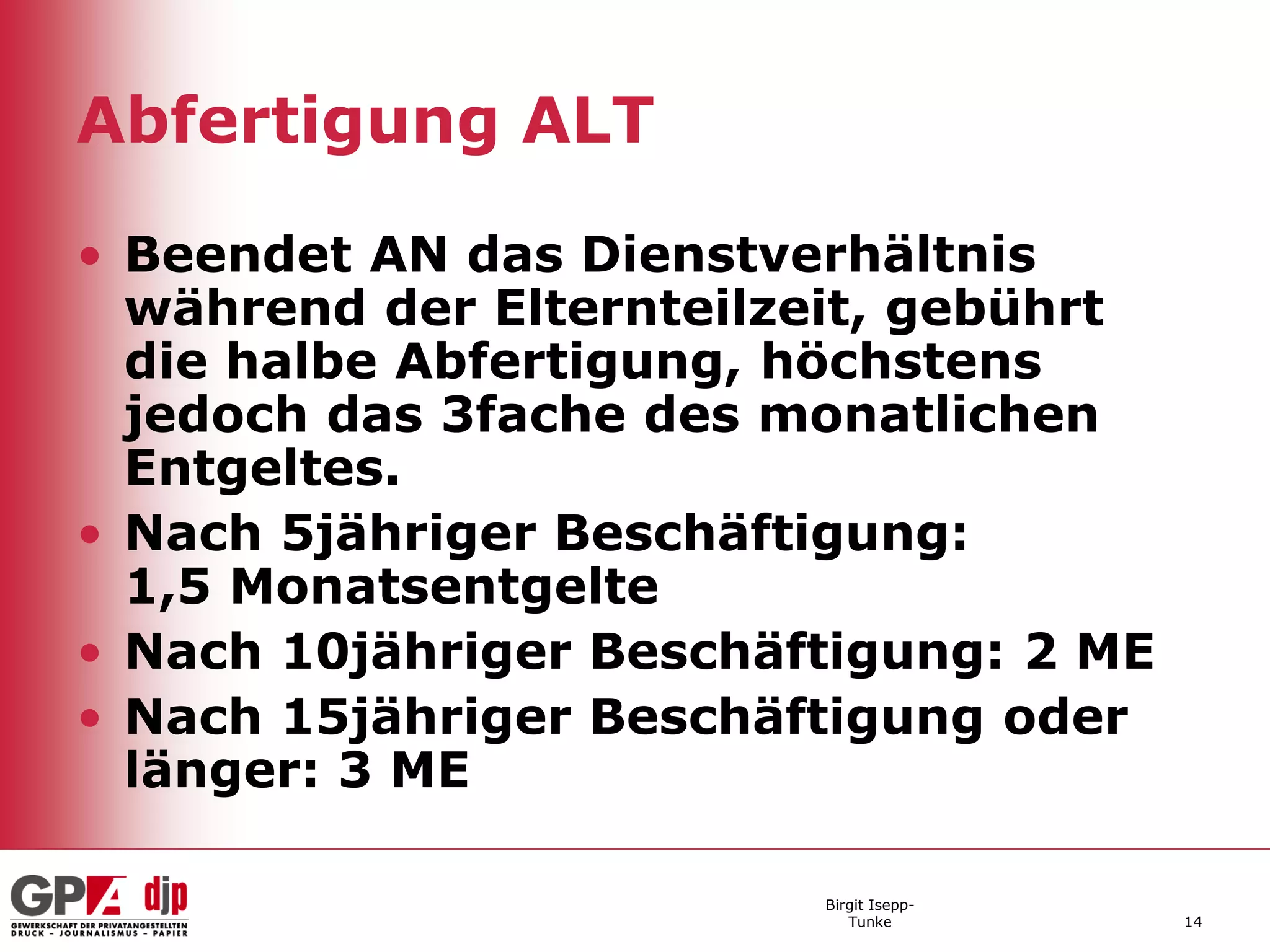 Abfertigung ALT

• Beendet AN das Dienstverhältnis
  während der Elternteilzeit, gebührt
  die halbe Abfertigung, höchstens
  jedoch das 3fache des monatlichen
  Entgeltes.
• Nach 5jähriger Beschäftigung:
  1,5 Monatsentgelte
• Nach 10jähriger Beschäftigung: 2 ME
• Nach 15jähriger Beschäftigung oder
  länger: 3 ME

                         Birgit Isepp-
                            Tunke        14
 