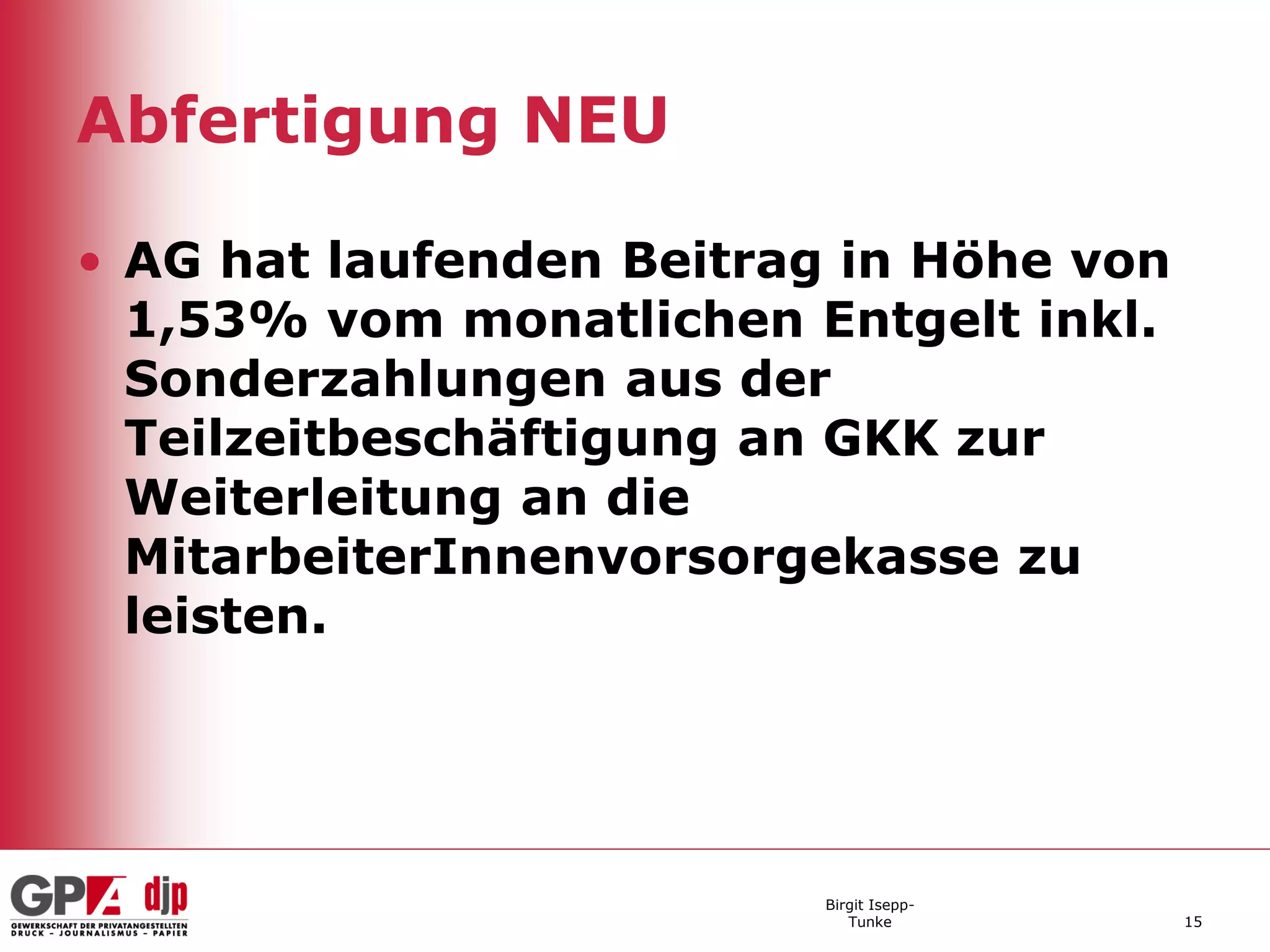 Abfertigung NEU

• AG hat laufenden Beitrag in Höhe von
  1,53% vom monatlichen Entgelt inkl.
  Sonderzahlungen aus der
  Teilzeitbeschäftigung an GKK zur
  Weiterleitung an die
  MitarbeiterInnenvorsorgekasse zu
  leisten.




                          Birgit Isepp-
                             Tunke        15
 