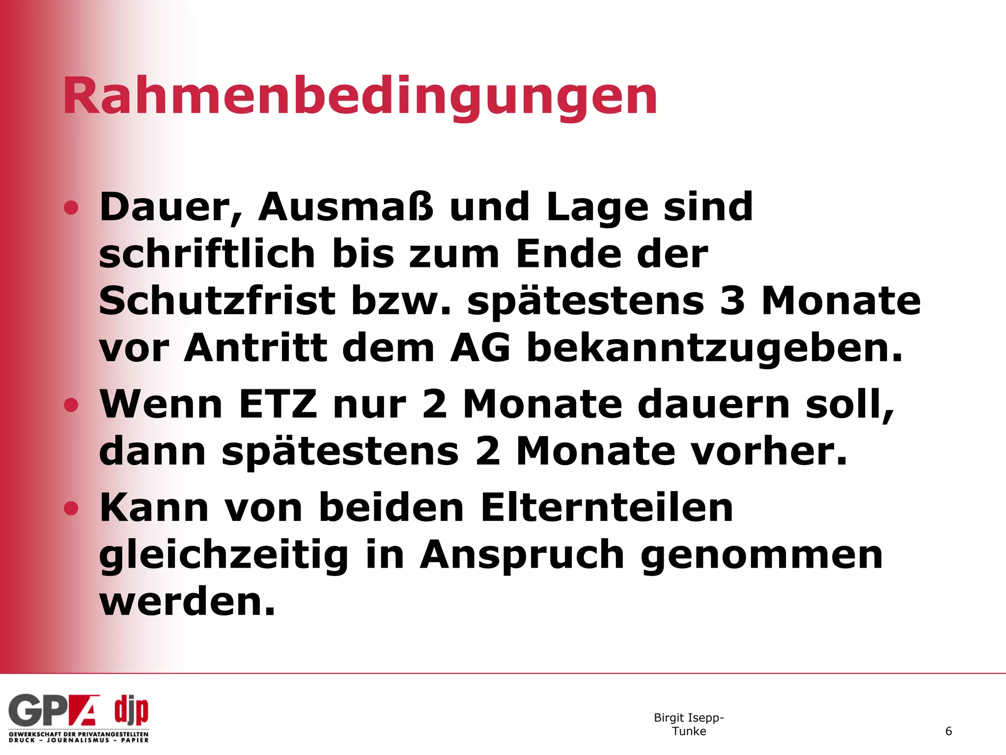 Rahmenbedingungen

• Dauer, Ausmaß und Lage sind
  schriftlich bis zum Ende der
  Schutzfrist bzw. spätestens 3 Monate
  vor Antritt dem AG bekanntzugeben.
• Wenn ETZ nur 2 Monate dauern soll,
  dann spätestens 2 Monate vorher.
• Kann von beiden Elternteilen
  gleichzeitig in Anspruch genommen
  werden.

                          Birgit Isepp-
                             Tunke        6
 