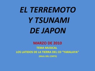 EL TERREMOTO
Y TSUNAMI
DE JAPON
MARZO DE 2010
TEMA MUSICAL
LOS LATIDOS DE LA TIERRA DEL CD “YARALAYA”
(RAUL DEL CORTE)
 