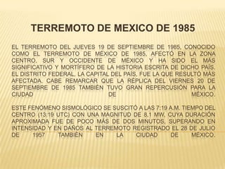 TERREMOTO DE MEXICO DE 1985 El terremoto del jueves 19 de septiembre de 1985, conocido como el Terremoto de México de 1985, afectó en la zona centro, sur y occidente de México y ha sido el más significativo y mortífero de la historia escrita de dicho país. El Distrito Federal, la capital del país, fue la que resultó más afectada. Cabe remarcar que la réplica del viernes 20 de septiembre de 1985 también tuvo gran repercusión para la Ciudad de México.Este fenómeno sismológico se suscitó a las 7:19 a.m. Tiempo del Centro (13:19 UTC) con una magnitud de 8,1 MW, cuya duración aproximada fue de poco más de dos minutos, superando en intensidad y en daños al terremoto registrado el 28 de julio de 1957 también en la Ciudad de México. 