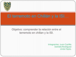 El terremoto en Chillán y la ISI…


  Objetivo: comprender la relación entre el
        terremoto en chillan y la ISI.



                                Integrantes: Juan Castillo
                                       Daniela Rodríguez
                                              Linda Tapia.
 