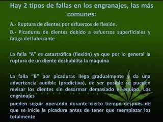 Hay 2 tipos de fallas en los engranajes, las más
comunes:
A.- Ruptura de dientes por esfuerzos de flexión.
B.- Picaduras de dientes debido a esfuerzos superficiales y
fatiga del lubricante
La falla “A” es catastrófica (flexión) ya que por lo general la
ruptura de un diente deshabilita la maquina
La falla “B” por picaduras llega gradualmente y da una
advertencia audible (predictiva), de ser posible se pueden
revisar los dientes sin desarmar demasiado el equipo. Los
engranajes
pueden seguir operando durante cierto tiempo después de
que se inicie la picadura antes de tener que reemplazar los
totalmente
 