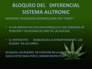 BLOQUEO DEL DIFERENCIAL
SISTEMA ALLTRONIC
MODERNA TECNOLOGÍA DESARROLLADA POR “FENDT”.
• ES UN DISPOSITIVO ELECTROHIDRÁULICO CON SENSORES DE
POSICIÓN Y VELOCIDAD DE GIRO DE LAS RUEDAS.
• EL DISPOSITIVO DESBLOQUEA ALTERNATIVAMENTE LAS
RUEDAS EN LOS GIROS .
BLOQUEA LAS RUEDAS EN FUNCIÓN DE LA ADHERENCIA AL
SUELO DETECTADA POR EL SENSOR RESPECTIVO
 