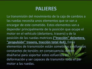 PALIERES
La transmisión del movimiento de la caja de cambios a
las ruedas necesita unos elementos que se van a
encargar de este cometido. Estos elementos van a
depender principalmente de la posición que ocupe el
motor en el vehículo (delantero, trasero) y de la
posición de las ruedas motrices ("tracción" delantera,
"propulsión" trasera, tracción total 4x4). Estos
elementos de transmisión están sometidos a esfuerzos
constantes de torsión; en consecuencia, deben
diseñarse para soportar estos esfuerzos sin
deformación y ser capaces de transmitir todo el par
motor a las ruedas.
 