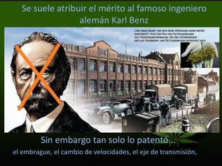 Se suele atribuir el mérito al famoso ingeniero
alemán Karl Benz
Sin embargo tan solo lo patentó...
el embrague, el cambio de velocidades, el eje de transmisión, el
diferencial
 