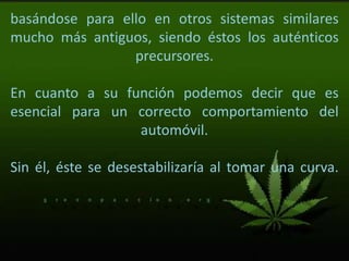 basándose para ello en otros sistemas similares
mucho más antiguos, siendo éstos los auténticos
precursores.
En cuanto a su función podemos decir que es
esencial para un correcto comportamiento del
automóvil.
Sin él, éste se desestabilizaría al tomar una curva.
 