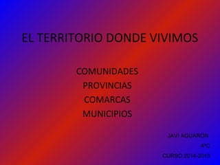 EL TERRITORIO DONDE VIVIMOS
COMUNIDADES
PROVINCIAS
COMARCAS
MUNICIPIOS
JAVI AGUARÓN
4ºC
CURSO 2014-2015
 
