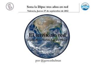 Sona la Dipu: tres años en red
Valencia, Jueves 27 de septiembre de 2012




 El territorio red
el mundo es Social, Local y Móvil




        por @gersonbeltran
 