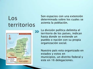 Los territoriosSon espacios con una extensión determinada sobre los cuales se asienta la población.La división política delimita el territorio de los países, indican hasta donde se extiende un pueblo o nación con su propia organización social.Nuestro país esta organizado en estados y estos en municipios, un distrito federal y este en 16 delegaciones.