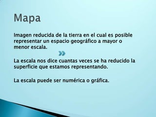 MapaImagen reducida de la tierra en el cual es posible representar un espacio geográfico a mayor o menor escala.La escala nos dice cuantas veces se ha reducido la superficie que estamos representando. La escala puede ser numérica o gráfica.