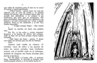22
que sabía de mecánica pero el auto no se creyó
el cuento y siguió paralizado.
—Pobre mamá —pensó Juan. Se veía tan
ridícula con su cara de sueño y su pijama
debajo del abrigo, que él intentó hacer algo. Se
acordó del mentalista y le ordenó a las
moléculas del auto que se arreglaran. Por
pura casualidad, mamá le dio tres zapatazos a la
batería y el auto estornudó tres veces y quedó
perfecto. Pero ya era tardísimo y el trá- fico
estaba imposible.
—Llegas porque llegas —dijo mamá
y
siguió su marcha sin decir una palabra
más.
Por fin, ¡a las ocho y veinte minutos!
llegaron a la puerta de hieiro del colegio.
Juan se bajó sin un beso porque mamá seguía
iracunda.
—Qué lunes tan lunes —pensó. Y deseó
con todas sus fuerzas que ese día no hubiera
clase.
Adentro todo estaba en silencio. El
corredor, vacío de niños y las puertas de
todos los cursos cerradas. Juan Guillermo
avanzó, con el terrible nudo en el estómago,
tratando de imaginar una buena disculpa para
decirle al profesor.
Por fin llegó a Cuarto «B». A primera
hora, matemáticas, le recordó el horario que
estaba pegado afuera, y él no había hecho la
 