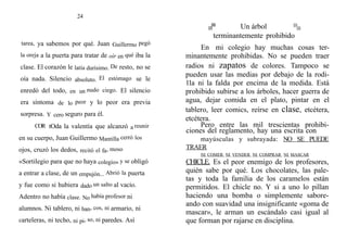 24
tarea, ya sabemos por qué. Juan Guillermo pegó
la oreja a la puerta para tratar de oír en qué iba la
clase. El corazón le latía durísimo. De resto, no se
oía nada. Silencio absoluto. El estómago se le
enredó del todo, en un nudo ciego. El silencio
era síntoma de lo peor y lo peor era previa
sorpresa. Y cero seguro para él.
COR tOda la valentía que alcanzó a reunir
en su cuerpo, Juan Guillermo Mantilla cerró los
ojos, cruzó los dedos, recitó el fa- moso
«Sortilegio para que no haya colegio» y se obligó
a entrar a clase, de un empujón... Abrió la puerta
y fue como si hubiera dado un salto al vacío.
Adentro no había clase. No había profesor ni
alumnos. Ni tablero, ni ban- cos, ni armario, ni
carteleras, ni techo, ni pi- so, ni paredes. Así
Un árbol
terminantemente prohibido
En mi colegio hay muchas cosas ter-
minantemente prohibidas. No se pueden traer
radios ni zapatos de colores. Tampoco se
pueden usar las medias por debajo de la rodi-
11a ni la falda por encima de la medida. Está
prohibido subirse a los árboles, hacer guerra de
agua, dejar comida en el plato, pintar en el
tablero, leer comics, reírse en clase, etcétera,
etcétera.
Pero entre las mil trescientas prohibi-
ciones del reglamento, hay una escrita con
mayúsculas y subrayada: NO SE PUEDE
TRAER
NI COMER NI VENDER NI COMPRAR NI MASCAR
CHICLE. Es el peor enemigo de los profesores,
quién sabe por qué. Los chocolates, las pale-
tas y toda la familia de los caramelos están
permitidos. El chicle no. Y si a uno lo pillan
haciendo una bomba o simplemente sabore-
ando con suavidad una insignificante «goma de
mascar», le arman un escándalo casi igual al
que forman por rajarse en disciplina.
 