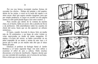 26
Por eso nos hemos inventado muchas formas de
esconder los chicles... Debajo del paladar o del pupitre,
detrás de las orejas, a veces en la suela del zapato o en
otros escon- dites que seguro ustedes imaginan, pero que
por simple prudencia, es mejor no escribir en esta página
(nunca se sabe quién pueda llegar a leer estos cuentos...).
Pues resulta que detrás de la ventana de nuestra
clase, en el huerto, había un escon- dite a prueba de lluvia
y de profesores. Allá enterrábamos todos los cauchos de
chicle del curso, hasta que un día apareció un arbusto
misterioso...
El lunes, cuando Acevedo la descu- brió, no medía
más de 30 centímetros y sus hojas de color violeta se
veían equivocadas en medio de tantas margaritas. El
martes, a la hora del recreo, se había convertido en un
árbol respetable de un metro y treinta de esta- tura y el
jueves por la tarde ya era mucho más alto que el sauce
llorón del patio.
Entonces el profesor de biología llamó a1 Jardín
Botánico y el lunes siguiente llega- ron siete sabios a
examinar el árbol de pies a cabeza. Hubo muchas
discusiones a la hora de clasificarlo. Algunos decían que
era una variedad del eucaliptus, por el aroma de sus hojas.
Otros creían que era un pariente de la
 