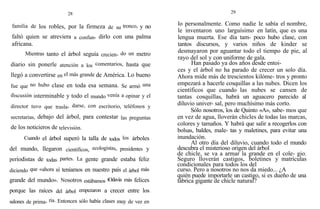 28
familia de los robles, por la firmeza de su tronco, y no
faltó quien se atreviera a confun- dirlo con una palma
africana.
Mientras tanto el árbol seguía crecien- do un metro
diario sin ponerle atención a los comentarios, hasta que
llegó a convertirse en el más grande de América. Lo bueno
fue que no hubo clase en toda esa semana. Se armó una
discusión interminable y todo el mundo venía a opinar y el
director tuvo que trasla- darse, con escritorio, teléfonos y
secretarias, debajo del árbol, para contestar las preguntas
de los noticieros de televisión.
Cuando el árbol superó la talla de todos los árboles
del mundo, llegaron científicos, ecologistas, presidentes y
periodistas de todas partes. La gente grande estaba feliz
diciendo que «ahora sí teníamos en nuestro país el árbol más
grande del mundo». Nosotros estábamos tOdavía más felices
porque las raíces del árbol empezaron a crecer entre los
salones de prima- ria. Entonces sólo había clases muy de vez en
29
lo personalmente. Como nadie le sabía el nombre,
le inventaron uno larguísimo en latín, que es una
lengua muerta. Ese día tam- poco hubo clase, con
tantos discursos, y varios niños de kinder se
desmayaron por aguantar todo el tiempo de pie, al
rayo del sol y con uniforme de gala.
Han pasado ya dos años desde entoi-
ces y el árbol no ha parado de crecer un solo día.
Ahora mide más de trescientos kilóme- tros y pronto
empezará a hacerle cosquillas a las nubes. Dicen los
científicos que cuando las nubes se cansen de
tantas cosquillas, habrá un aguacero parecido a1
diluvio univer- sal, pero muchísimo más corto.
Sólo nosotros, los de Quinto «A», sabe- mos que
en vez de agua, lloverán chicles de todas las marcas,
colores y tamaños. Y habrá que salir a recogerlos con
bolsas, baldes, male- tas y maletines, para evitar una
inundación.
Al otro día del diluvio, cuando todo el mundo
descubra el misterioso origen del árbol
de chicle, se va a armar la grande en el cole- gio.
Seguro lloverán castigos, boletines y matrículas
condicionales para todos los del
curso. Pero a nosotros no nos da miedo... ¿A
quién puede importarle un castigo, si es dueño de una
fábrica gigante de chicle natural?
 