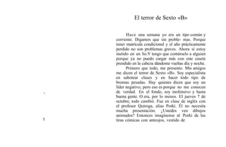 El terror de Sexto «B»
Hace una semana yo era un tipo común y
corriente. Digamos que sin proble- mas. Porque
tener matrícula condicional y el año prácticamente
perdido no son problemas graves. Ahora sí estoy
metido en un lío.Y tengo que contárselo a alguien
porque ya no puedo cargar más con este casete
prendido en la cabeza dándome vueltas día y noche.
Primero que todo, me presento. Mis amigos
me dicen el terror de Sexto «B». Soy especialista
en sabotear clases y en hacer todo tipo de
bromas pesadas. Hay quienes dicen que soy un
líder negativo, pero eso es porque no me conocen
de verdad. En el fondo, soy inofensivo y hasta
buena gente. O era, por lo menos. El jueves 7 de
octubre, todo cambió. Fue en clase de inglés con
el profesor Quiroga, alias Porki. Él no necesita
mucha presentación. ¿Ustedes ven dibujos
animados? Entonces imagínense a1 Porki de las
tiras cómicas con anteojos, vestido de
 