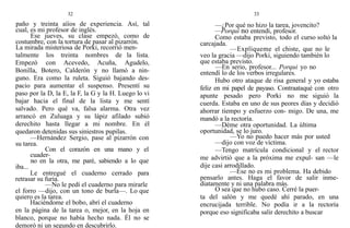 32
paño y treinta aííos de experiencia. Así, tal
cual, es mi profesor de inglés.
Ese jueves, su clase empezó, como de
costumbre, con la tortura de pasar al pizarrón.
La mirada misteriosa de Porki, recorrió men-
talmente los treinta nombres de la lista.
Empezó con Acevedo, Acuña, Agudelo,
Bonilla, Botero, Calderón y no llamó a nin-
guno. Era como la ruleta. Siguió bajando des-
pacio para aumentar el suspenso. Presentí su
paso por la D, la E, la F, la G y la H. Luego lo vi
bajar hacia el final de la lista y me sentí
salvado. Pero qué va, falsa alarma. Otra vez
arrancó en Zuluaga y su lápiz afilado subió
derechito hasta llegar a mi nombre. En él
quedaron detenidas sus siniestros pupilas.
—Hernández Sergio, pase al pizarrón con
su tarea.
Con el corazón en una mano y el
cuader-
no en la otra, me paré, sabiendo a lo que
iba...
Le entregué el cuaderno cerrado para
retrasar su furia.
—No le pedí el cuaderno para mirarle
el forro —dijo, con un tono de burla—. Lo que
quiero es la tarea.
Haciéndome el bobo, abrí el cuaderno
en la página de la tarea o, mejor, en la hoja en
blanco, porque no había hecho nada. Él no se
demoró ni un segundo en descubrirlo.
33
—¿Por qué no hizo la tarea, jovencito?
—Porqui no entendí, profesor.
Como estaba previsto, todo el curso soltó la
carcajada.
—Explíqueme el chiste, que no le
veo la gracia —dijo Porki, siguiendo también lo
que estaba previsto.
—En serio, profesor... Porqui yo no
entendí lo de los verbos irregulares.
Hubo otro ataque de risa general y yo estaba
feliz en mi papel de payaso. Contraataqué con otro
apunte pesado pero Porki no me siguió la
cuerda. Estaba en uno de sus peores días y decidió
ahorrar tiempo y esfuerzo con- migo. De una, me
mandó a la rectoría.
—Déme otra oportunidad. La última
oportunidad, se lo juro.
—Yo no puedo hacer más por usted
—dijo con voz de víctima.
—Tengo matrícula condicional y el rector
me advirtió que a la próxima me expul- san —le
dije casi arrodillado.
—Ése no es mi problema. Ha debido
pensarlo antes. Haga el favor de salir inme-
diatamente y ni una palabra más.
O sea que no hubo caso. Cerré la puer-
ta del salón y me quedé ahí parado, en una
encrucijada terrible. No podía ir a la rectoría
porque eso significaba salir derechito a buscar
 
