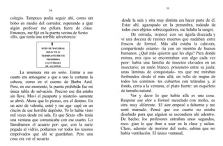34
colegio. Tampoco podía seguir ahí, como un
bobo en medio del corredor, esperando a que
algún profesor me pillara fuera de clase.
Entonces, me fijé en la puerta vecina de Sexto
«B», que tenía una terrible advertencia:
SITIO DE MATERIAL
DIDÁCTICO.
TERMINANTEMENTE
PROHIBIDA
LA ENTRADA
DE ALUMNOS
La amenaza era en serio. Entrar a ese
cuarto era arriesgarse a que a uno le cortaran la
cabeza, como en el cuento de Barba Azul.
Pero, en ese momento, la puerta prohibida fue mi
única tabla de salvación. Preciso ese día estaba
sin llave. Moví el picaporte y misterio- samente
se abrió. Ahora que lo pienso, era el destino. En
un acto de valentía, entré y me aga- zapé en un
rincón de ese horrible depósito. Yo lo había visto
mil veces desde mi sala. Es que Sexto «B» tenía
una ventana que comunicaba con ese cuarto. Lo
llamábamos el acuario por- que, con la nariz
pegada al vidrio, podíamos ver todos los tesoros
empolvados que ahí se guardaban. Pero una
cosa era ver el acuario
35
desde la sala y otra muy distinta era hacer parte de él.
Estar ahí, agazapado en la penumbra, rodeado de
todos esos objetos sobrecogedores, me helaba la sangre.
De entrada, tropecé con un águila disecada y
vi una docena de ratones muertos que nadaban entre
frascos de formol. Más allá estaba la calavera,
compartiendo estante- ría con un montón de huesos
humanos. ¿Qué más quieren que les diga? Para donde
mirara, mis ojos se encontraban con algo cada vez
peor: había una familia de insectos clavados en un
insectario; un ratón blanco, prisionero entre su jaula;
unas láminas de conquistado- res que me miraban
furibundos desde el más allá; un rollo de mapas de
todos los continen- tes cubiertos con telarañas y, al
fondo, cerca a la ventana, el plato fuerte: un esqueleto
de tamaño natural.
Ver y decir lo que había allá es una cosa.
Respirar ese olor a formol mezclado con moho, es
otra muy diferente. El aire empezó a faltarme y me
sentí mareado. Pensé que ese cuarto no estaba
diseñado para que alguien se escondiera ahí adentro.
De hecho, los profesores entraban unos segundos,
reco- gían lo que iban a usar en la clase y salían.
Claro, además de morirse del susto, sabían que no
había ventilación. El único ventanal,
 