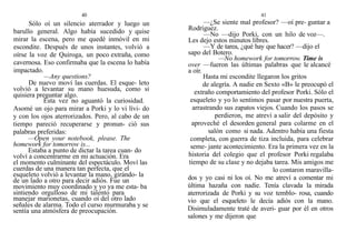 40
Sólo oí un silencio aterrador y luego un
barullo general. Algo había sucedido y quise
mirar la escena, pero me quedé inmóvil en mi
escondite. Después de unos instantes, volvió a
oírse la voz de Quiroga, un poco extraña, como
cavernosa. Eso confirmaba que la escena lo había
impactado.
—Any questions?
De nuevo moví las cuerdas. El esque- leto
volvió a levantar su mano huesuda, como si
quisiera preguntar algo.
Esta vez no aguantó la curiosidad.
Asomé un ojo para mirar a Porki y lo vi lívi- do
y con los ojos aterrorizados. Pero, al cabo de un
tiempo pareció recuperarse y pronun- ció sus
palabras preferidas:
—Open your notebook, please. The
homework for tomorrow is...
Estaba a punto de dictar la tarea cuan- do
volví a concentrarme en mi actuación. Era
el momento culminante del espectáculo. Moví las
cuerdas de una manera tan perfecta, que el
esqueleto volvió a levantar la mano, girándo- la
de un lado a otro para decir adiós. Fue un
movimiento muy coordinado y yo ya me esta- ba
sintiendo orgulloso de mi talento para
manejar marionetas, cuando oí del otro lado
señales de alarma. Todo el curso murmuraba y se
sentía una atmósfera de preocupación.
41
—¿Se siente mal profesor? —oí pre- guntar a
Rodríguez.
—No —dijo Porki, con un hilo de voz—.
Les dejo estos minutos libres.
—Y de tarea, ¿qué hay que hacer? —dijo el
sapo del Botero.
—No homework for tomorrow. Time is
over —fueron las últimas palabras que le alcancé
a oír.
Hasta mi escondite llegaron los gritos
de alegría. A nadie en Sexto «B» le preocupó el
extraño comportamiento del profesor Porki. Sólo el
esqueleto y yo lo sentimos pasar por nuestra puerta,
arrastrando sus zapatos viejos. Cuando los pasos se
perdieron, me atreví a salir del depósito y
aproveché el desorden general para colarme en el
salón como si nada. Adentro había una fiesta
completa, con guerra de tiza incluida, para celebrar
seme- jante acontecimiento. Era la primera vez en la
historia del colegio que el profesor Porki regalaba
tiempo de su clase y no dejaba tarea. Mis amigos me
lo contaron maravilla-
dos y yo casi ni los oí. No me atreví a comentar mi
última hazaña con nadie. Tenía clavada la mirada
aterrorizada de Porki y su voz temblo- rosa, cuando
vio que el esqueleto le decía adiós con la mano.
Disimuladamente traté de averi- guar por él en otros
salones y me dijeron que
 