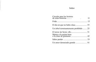 Índice
Circular para los lectores
de estas historias ...... .. . 11
Frida .......................................................... 13
El día en que no hubo clase....................... 19
Un árbol terminantemente prohibido ........ 25
El terror de Sexto «B»............................... 31
Martes a la quinta hora
o la clase de gimnasia ............................... 45
Saber perder .............................................. 53
Un amor demasiado grande ...................... 61
 