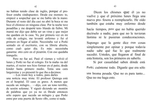 42
no habían tenido clase de inglés, porque el pro-
fesor estaba «indispuesto». Desde ese momen- to,
empecé a sospechar que se me había ido la mano.
Durante el resto del día casi no abrí la boca ni me
hice el chistoso en ninguna clase. Por la noche tuve
pesadillas y me desperté tem- blando de fiebre. Mi
mamá me dijo que debía ser un virus y que mejor
me quedara en la casa. Yo, por primera vez en mi
vida de colegio, me levanté enfermo y fui el
primero en llegar al salón. Necesitaba ver a Porki
sentado en el escritorio, con su libreta abierta,
como cual- quier día. Es más: necesitaba
ganarme otro cero en el pizarrón. Con eso quedaba
tranquilo.
Pero no fue así. Pasó el viernes y volvió el
lunes y Porki no fue al colegio. En la maña- na del
martes, el rector nos hizo formar en el patio, desde
kinder hasta primero medio. Tenía una cara
larguísima y yo presentí lo que iba a decimos:
—Los reuní hoy a todos, para darles
una noticia muy triste. El profesor Quiroga está
en el hospital. El caso es grave. A menos que
suceda un milagro... —dijo, con un tono terrible,
de sesión solemne. Y siguió diciendo un montón
de palabras que yo ya no oí. Desde entonces
sólo espero que suceda un milagro y que Porki
entre por esta puerta de Sexto «B», como si nada.
43
Dicen los chismes que él ya no
vuelve y que el próximo lunes llega una
nueva pro- fesora a reemplazarlo. He oído
también que estaba muy enfermo desde
hacía tiempos, pero que no había querido
decírselo a nadie, para que no le tuvieran
lástima ni le pusieran condecoraciones.
Supongo que la gente dice esas cosas
simplemente por opinar y porque todavía
nadie sabe qué fue lo que realmente
sucedió. Ustedes, que llegaron a1 final de
esta historia, son los primeros en saberlo.
Si por casualidad saben dónde está
Porki, cuénteme todo. Díganle que era sólo
una broma pesada. Que no es para tanto...
Que no me haga esto.
 