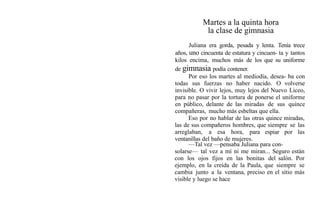 Martes a la quinta hora
la clase de gimnasia
Juliana era gorda, pesada y lenta. Tenía trece
años, uno cincuenta de estatura y cincuen- ta y tantos
kilos encima, muchos más de los que su uniforme
de gimnasia podía contener.
Por eso los martes al mediodía, desea- ba con
todas sus fuerzas no haber nacido. O volverse
invisible. O vivir lejos, muy lejos del Nuevo Liceo,
para no pasar por la tortura de ponerse el uniforme
en público, delante de las miradas de sus quince
compañeras, mucho más esbeltas que ella.
Eso por no hablar de las otras quince miradas,
las de sus compañeros hombres, que siempre se las
arreglaban, a esa hora, para espiar por las
ventanillas del baño de mujeres.
—Tal vez —pensaba Juliana para con-
solarse— tal vez a mí ni me miran... Seguro están
con los ojos fijos en las bonitas del salón. Por
ejemplo, en la creída de la Paula, que siempre se
cambia junto a la ventana, preciso en el sitio más
visible y luego se hace
 