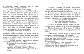 46
la ofendida cuando descubre que la están
mirando. Claro... ¡la muy hipócrita!
La tortura de Juliana llevaba varios
años y prometía durar muchos más. Había usado ya
todas las artimañas, todas las discul- pas caseras y
todas las excusas médicas para salvarse de la
gimnasia. Sufrió intensos dolo- res de estómago,
justo los martes al medio- día. Usó cuello ortopédico
sólo los martes a la quinta hora. Le dio fiebre de 38
grados dos martes seguidos y hasta llegó al extremo
de romperse un brazo. Ese sí fue su mejor antí- doto,
porque logró pasar dos meses y medio enyesada. Es
decir, diez horas de gimnasia mirando la clase
desde las graderías, sin mover un dedo.
Pero tantos años llenos de martes al
mediodía, habían terminado por agotar todas las
posibilidades de escape. Así que los mar- tes, a la una
en punto de la tarde, la clase más cruel de la historia
volvía a comenzar.
El profesor llegaba horriblemente puntual,
con su ridículo uniforme y su silbato
de domador de circo, listo para iniciar la fun-
ción semanal.
—Piiiiiiii —decía su silbato. Lo que
traducido a lenguaje humano significaba:
«Hagan inmediatamente una fila por orden de
estatura».
47
—Piiiiiiii —repetía el silbato del domador.
Lo que en idioma español quería decir: «Eso no es
una fila, señoritas. Tomen distancia lateral».
Después de diez o quince órdenes sil- badas, la
fila q•aedaba, por fin, «decente», según las propias
palabras del profesor. Entonces seguían, sin variar un
milímetro, los terribles ejercicios de calentamiento.
—Y uno y dos, respiren profundo.
—Y uno y dos, flexionen el tronco.
—Y uno y dos, los brazos a la derecha.
—Dije a la derecha, señorita Juliana. Me va a
tocar devolverla a kinder, a ver si aprende lateralidad.
Risitas ahogadas de todo el curso. El brillante
entrenador usaba sus chistes de circo para hacer reír al
público.
—Así es muy fácil ser payaso, a costa del malo
de la clase —pensaba Juliana, toda colorada.
Y como en esas pesadillas en las que uno sabe
todo lo que sigue pero no puede
despertarse, la tortura se repetía paso a paso, siempre
idéntica para ella.
—Piiiii —volvía a trinar el silbato—. Dos
vueltas a la cancha, trotando. Muévanse,
jovencitas, que esto no es un desfile de modas en el
Club Social. Y usted, señorita, no se
 