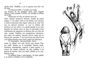 48
quede atrás. Ándele, a ver si quema esos kili- tos
de más...
Y Juliana trotaba. Y trataba con todas
sus fuerzas de no quedarse atrás, pero llegaba
última. Lenta, pesada e infeliz, era siempre la última
de la fila.
Hasta que ese día, un martes trece de
abril, Juliana amaneció distinta. Estaba de malas
pulgas. Y sin saber cómo ni de dónde, sacó fuerzas
y tomó la decisión más impor- tante de su vida. Por
eso no pareció inmutar- se con el silbato del
profesor en sus oídos y se quedó parada en su sitio
durante las treinta veces en que el entrenador trató
inútilmente de organizar su dichosa fila con ella ahí
atra- vesada. También sus compaííeras intentaron,
por todos los medios, hacerla mover, hasta que se
dieron por vencidas. Y les tocó trazar una línea recta
con Juliana Rueda como único punto de referencia.
El entrenador, desconcertado, hacía
sonar su silbato con más fuerza que nunca. Pero
era inútil. Juliana no lo escuchaba. Parecía sorda.
Entonces, desesperado, empezó a hacer gestos y a
mover las manos enfrente de ella, igualito a un
policía de tránsito. Pero era inútil. Juliana no lo veía.
Parecía ciega.
El profesor llegó a preocuparse. Se puso pálido
y se acercó a Juliana a ver si respiraba.
 