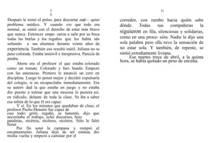 5
0
Después le tomó el pulso, para descartar cual— quier
problema médico. Y cuando vio que todo era
normal, se sintió con el derecho de estar más bravo
que nunca. Entonces empe- zaron a salir por su boca
todas las burlas y los regaños que les había ido
soltando a sus alumnos durante veinte años de
experiencia. También eso resultó inútil. Juliana no se
puso colorada. Estaba inmóvil e inexpresiva. Parecía de
piedra.
Ahora era el profesor el que estaba colorado
como un tomate. Colorado y furi- bundo. Empezó
con las amenazas. Primero le anunció un cero en
disciplina. Luego lo pensó mejor y decidió expulsarla
del colegio, si no recapacitaba inmediatamente. Era
su autori- dad la que estaba en juego y no estaba
dis- puesto a tolerar que una mocosa lo pusiera así,
en ridículo, delante de toda la clase. Ya iba a saber
esa niñita de lo que él era capaz.
Y sí. En los minutos que quedaban de clase, el
profesor Pacho Donaire fue capaz de
casi todo: gritó, regañó, se lamentó, dijo que
necesitaba el trabajo, echó discursos, hizo
pataletas, etcétera, etcétera, etcétera. Sólo le faltó
llorar.
Por fin sonó la campana y rompió el
encantamiento. Juliana dejó de ser estatua, dio
media vuelta y empezó a caminar por el
51
corredor, con rumbo hacia quién sabe
dónde. Todas sus compañeras la
siguieron en fila, silenciosas y solidarias,
como en una proce- sión. Nadie le dijo una
sola palabra pero ella tuvo la sensación de
no estar sola. Y también, de repente, se
sintió extrañamente liviana.
Ese martes trece de abril, a la quinta
hora, se había quitado un peso de encima.
 