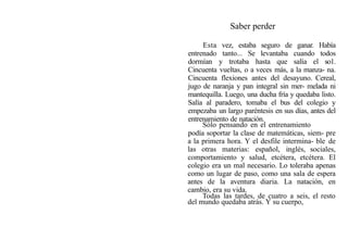 Saber perder
Esta vez, estaba seguro de ganar. Había
entrenado tanto... Se levantaba cuando todos
dormían y trotaba hasta que salía el so1.
Cincuenta vueltas, o a veces más, a la manza- na.
Cincuenta flexiones antes del desayuno. Cereal,
jugo de naranja y pan integral sin mer- melada ni
mantequilla. Luego, una ducha fría y quedaba listo.
Salía al paradero, tomaba el bus del colegio y
empezaba un largo paréntesis en sus días, antes del
entrenamiento de natación.
Sólo pensando en el entrenamiento
podía soportar la clase de matemáticas, siem- pre
a la primera hora. Y el desfile intermina- ble de
las otras materias: español, inglés, sociales,
comportamiento y salud, etcétera, etcétera. El
colegio era un mal necesario. Lo toleraba apenas
como un lugar de paso, como una sala de espera
antes de la aventura diaria. La natación, en
cambio, era su vida.
Todas las tardes, de cuatro a seis, el resto
del mundo quedaba atrás. Y su cuerpo,
 