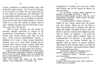 54
liviano y poderoso, se imponía pruebas, supe- raba
obstáculos, batía récords... En el azul de la piscina,
é1 era un héroe y lo sabía. Por eso seguía al pie de
la letra todas las instrucciones del entrenador. Por
eso aguantaba también sus regaños y sus «tü puedes
hacerlo mejor», que a veces le sonaban tan injustos.
Una cosa era estar afuera, dando órdenes y otra muy
distin- ta era estar ahí, metido de cabeza entre el
agua. Nadando sin parar. De una orilla hasta la otra,
una y cien veces. Día tras día.
Valía la pena. Primero fue del equipo de
primaria; después representó a1 colegio en las
competencias intercolegiales. Ganó meda- lla de
bronce, pero muchos dijeron que llega- ría más
lejos. «Tiene enormes posibilidades», decían, y
hablaban de él como si fuera un gran deportista.
Algunas veces se lo creía. Otras, pensaba que no
era para tanto. Según el ánimo, porque había días
terribles en los que el mundo se derrumbaba y él
no era lo que se dice «un tipo seguro de sí mismo».
Qué va. No era el millonario ni el mejor de la
clase. No tenía los músculos de Pinilla, ni la estatura
de Garavito. No sabía bailar, nunca le prestaban el
auto y escasamente se afeitaba una vez al mes. No
tenía novia, se moría de1
susto. Pero desde que logró ser del equipo,
muchas cosas empezaron a cambiar. Sus
55
compañeros lo miraban con otros ojos. Sobre
todo Natalia, que era del equipo de barras. Los
ojos de Natalia...
En el fondo, siempre había esperado un
milagro. O un golpe de suerte. Y algo le
decía que había llegado su hora. Esta vez, en el
Campeonato Nacional, estaba seguro de ganar.
Había entrenado tanto...
La cuenta regresiva empezó. Primero,
faltaba un mes. Luego, quince días. De pronto,
sólo una semana. Hasta que por fin llegó la
hora. Como llegan todas. Y
, cuando se dio cuen- ta,
estaba ahí sentado, temblando de pies a cabe- za.
Desde el camerino escuchó cómo llegaba la gente.
Oyó las barras, los aplausos y los gritos del
público. Con gusto habría cambiado todos los
entrenamientos, las flexiones y las pruebas de
resistencia, por ese instante horrible que le
quedaba, antes de entrar a la piscina olímpica.
Tenía ganas de salir corriendo. Deseó, con todas sus
fuerzas, un terremoto o una bomba atómica. Quería
morirse, del miedo que tenía.
Paralizado, oyó que lo llamaban por el
parlante, con su nombre y su apellido:
—«Federico Nieto» —anunció una voz
en el micrófono.
No había duda de que era él. El
mismo
Federico Nieto de toda la vida. ¡Qué extraño le
sonaba ahora su nombre!
 