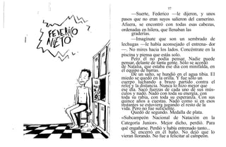 57
—Suerte, Federico —le dijeron, y unos
pasos que no eran suyos salieron del camerino.
Afuera, se encontró con todas esas cabezas,
ordenadas en hilera, que llenaban las
graderías.
—Imagínate que son un sembrado de
lechugas —le había aconsejado el entrena- dor
—. No mires hacia los lados. Concéntrate en la
piscina y piensa que estás solo.
Pero él no podía pensar. Nadie puede
pensar, delante de tanta gente. Sólo se acordó
de Natalia, que estaba ese día con minifalda, en
el equipo de barras.
De un salto, se hundió en el agua tibia. El
miedo se quedó en la orilla. Y fue sólo un
cuerpo luchando a brazo partido contra el
reloj y la distancia. Nunca lo hizo mejor que
ese día. Sacó fuerzas de cada uno de sus mús-
culos y nadó. Nadó con toda su energía, con
toda su rabia, con toda su esperanza. Con sus
quince años a cuestas. Nadó como si en esos
instantes se estuviera jugando el resto de la
vida. Pero no fue suficiente.
Quedó de segundo. Medalla de plata.
«Subcampeón Nacional de Natación en la
Categoría Junior». Mejor dicho, perdió. Para
qué engañarse. Perdió y había entrenado tanto...
Se encerró en el baño. No dejó que lo
vieran llorando. No fue a felicitar al campeón.
,
 