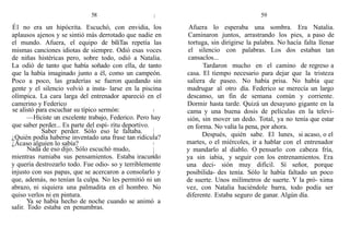 58
É1 no era un hipócrita. Escuchó, con envidia, los
aplausos ajenos y se sintió más derrotado que nadie en
el mundo. Afuera, el equipo de bíliTas repetía las
mismas canciones idiotas de siempre. Odió esas voces
de niñas histéricas pero, sobre todo, odió a Natalia.
La odió de tanto que había soñado con ella, de tanto
que la había imaginado junto a él, como un campeón.
Poco a poco, las graderías se fueron quedando sin
gente y el silencio volvió a insta- larse en la piscina
olímpica. La cara larga del entrenador apareció en el
camerino y Federico
se alistó para escuchar su típico sermón:
—Hiciste un excelente trabajo, Federico. Pero hay
que saber perder... Es parte del espí- ritu deportivo.
Saber perder. Sólo eso le faltaba.
¿Quién podía haberse inventado una frase tan ridícula?
¿Acaso alguien lo sabía?
Nada de eso dijo. Sólo escuchó mudo,
mientras rumiaba sus pensamientos. Estaba iracundo
y quería destrozarlo todo. Fue odio- so y terriblemente
injusto con sus papas, que se acercaron a consolarlo y
que, además, no tenían la culpa. No les permitió ni un
abrazo, ni siquiera una palmadita en el hombro. No
quiso verlos ni en pintura.
Ya se había hecho de noche cuando se animó a
salir. Todo estaba en penumbras.
59
Afuera lo esperaba una sombra. Era Natalia.
Caminaron juntos, arrastrando los pies, a paso de
tortuga, sin dirigirse la palabra. No hacía falta llenar
el silencio con palabras. Los dos estaban tan
cansaclos...
Tardaron mucho en el camino de regreso a
casa. El tiempo necesario para dejar que la tristeza
saliera de paseo. No había prisa. No había que
madrugar al otro día. Federico se merecía un largo
descanso, un fin de semana común y corriente.
Dormir hasta tarde. Quizá un desayuno gigante en la
cama y una buena dosis de películas en la televi-
sión, sin mover un dedo. Total, ya no tenía que estar
en forma. No valía la pena, por ahora.
Después, quién sabe. El lunes, si acaso, o el
martes, o el miércoles, ir a hablar con el entrenador
y mandarlo al diablo. O pensarlo con cabeza fría,
ya sin iabia, y seguir con los entrenamientos. Era
una deci- sión muy difícil. Sí señor, porque
posibilida- des tenía. Sólo le había faltado un poco
de suerte. Unos milímetros de suerte. Y la pró- xima
vez, con Natalia haciéndole barra, todo podía ser
diferente. Estaba seguro de ganar. Algún día.
 
