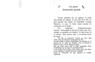 Un amor
demasiado grande
Desde pequeño fue un gigante. La talla
más grande de zapatos. El más alto de la fila. El
peso pesado del equipo de basketball. Cuando
Mauricio se caía, la tierra entera sonaba. Se
estremecía con el golpe.
Era exagerado, desproporcionado,
colosal... Desocupaba la nevera en cada comi- da y
siempre se quedaba con hambre. Un tipo fuera de
lo común. Tenía quince años y no paraba nunca
de crecer.
Un día se enamoró. Como un loco. Del
todo. Con sus manazas arrancaba las flo-
res del jardín y luego, temblando, las dejaba en la
puerta de la casa de Juanita. No se atrevía a
poner la cara. No le dirigía la pala-
bra, de tanto amor que le tenía guardado. Sólo
le hablaba con los ojos. La miraba de día
y de noche. En la clase, ella sentía unos ojos fijos
en su espalda. Cuando dormía, también
tenía la sensación de que alguien la estaba
espiando.
 