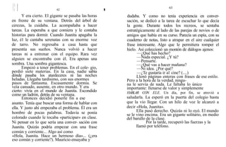 Y era cierto. El gigante se pasaba las horas
en frente de su ventana. Detrás del árbol de
cerezas, la cuidaba. La acompañaba a hacer
tareas. La esperaba a que comiera y le contaba
historias para dormir. Cuando Juanita apagaba la
luz, é1 le cantaba serenatas con su enorme voz
de tarro. No regresaba a casa hasta que
presentía sus sueños. Nunca volvió a hacer
tareas ni a entrenar con el equipo. Rara vez
alguien se encontraba con él. Era apenas una
sombra. Una sombra gigantesca.
Empezó a tener problemas. En el cole- gio,
perdió siete materias. En la casa, nadie sabía
dónde pasaba los atardeceres ni las noches
heladas. Llegaba tardísimo, con sus enormes
pasos de fantasma. Escasamente dormía. Se
veía cansado, ausente, en otro mundo. Y era
cierto: vivía en el mundo de Juanita. Escondido
como un ladrón, detrás de su ventana.
Entonces decidió ponerle fin a ese
asunto. Tenía que buscar una forma de hablar con
ella. Y justo ahí empezaba el problema. Él era un
hombre de pocas palabras. Todavía se ponía
colorado cuando le tocaba «participar» en clase.
Ni pensar en lo que sería una conver- sación con
Juanita. Quizás podría empezar con una frase
común y corriente... Algo así como
«Hola, Juanita. Hace un hermoso día»... (¿era
eso común y corriente?). Mauricio ensayaba y
63
dudaba. Y como no tenía experiencia en conver-
sación, se dedicó a la tarea de escuchar lo que decía
la gente. Durante todos los recreos, se sentaba
estratégicamente al lado de las parejas de novios o de
amigos que había en su curso. Parecía un espía, con su
cuaderno de notas, listo a atrapar en el aire cualquier
frase interesante. Algo que le permitiera romper el
hielo. Así coleccionó un montón de diálogos ajenos:
—¿Qué has hecho?
—Nada especial. ¿Y tú?
—Pensarte.
—¿Qué vas a hacer mañana?
—Ni idea. ¿Por qué?
—¿Te gustaría ir a1 cine? (....)
Llenó páginas enteras con frases de ese estilo.
Pero a la hora de la verdad, ningu-
na le servía de nada. Le faltaba lo único
importante: llenarse de valor y simplemente
HABLAR CON ELE. Un día, por fin, se atrevió a
saludarla. La esperó en la puerta del colegio hasta
que la vio llegar. Con un hilo de voz le alcanzó a
decir «Hola, Juanita».
Ella pasó derecho. Quizás ni lo oyó. El mundo
se le vino encima. Era un gigante solitario, en medio
del barullo de la clase.
Por la tarde, recuperó las fuerzas y la
llamó por teléfono.
 