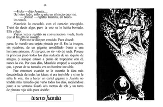 64
—Hola —dijo Juanita....
Del otro lado, sólo se oía un silencio enorme.
—¡Hola! —repitió Juanita, en todos
los tonos.
Mauricio la escuchó, con el corazón encogido.
Trató de decir algo, pero la voz se le había borrado.
Ella colgó.
Varias veces repitió su conversación muda, hasta
que al fin ella lo insultó.
Pero no se dio por vencido. Para discul-
parse, le mandó una tarjeta pintada por él. Era la imagen,
sin palabras, de un gigante arrodillado frente a una
hermosa princesa. Al parecer, no sir- vió de nada. Porque
la princesa pasó todos los días rodeada de un séquito de
amigas, y aunque estuvo a punto de tropezarse con él,
nunca lo vio. Por esos días, Mauricio empezó a sospechar
que, a pesar de su tamaño, era un hombre invisible.
Fue entonces cuando se le ocurrió la idea más
descabellada de todas las ideas: si era invisible y si no le
salía la voz, iba a hacer un cartel gigante y Juanita no
tendría más remedio que verlo todos los días, meciéndose
junto a su ventana. Gastó seis metros de tela y un tarro
de pintura roja sólo para decirle:
teamoJuanita
 