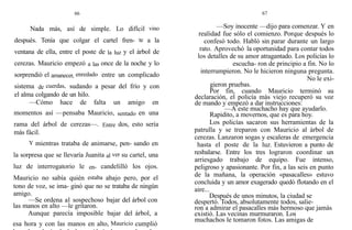66
Nada más, así de simple. Lo difícil vino
después. Tenía que colgar el cartel fren- te a la
ventana de ella, entre el poste de la luz y el árbol de
cerezas. Mauricio empezó a las once de la noche y lo
sorprendió el amanecer, enredado entre un complicado
sistema de cuerdas, sudando a pesar del frío y con
el alma colgando de un hilo.
—Cómo hace de falta un amigo en
momentos así —pensaba Mauricio, sentado en una
rama del árbol de cerezas—. Entre dos, esto sería
más fácil.
Y mientras trataba de animarse, pen- sando en
la sorpresa que se llevaría Juanita al ver su cartel, una
luz de interrogatorio le en- candelilló los ojos.
Mauricio no sabía quién estaba abajo pero, por el
tono de voz, se ima- ginó que no se trataba de ningún
amigo.
—Se ordena a1 sospechoso bajar del árbol con
las manos en alto —le gritaron.
Aunque parecía imposible bajar del árbol, a
esa hora y con las manos en alto, Mauricio cumplió
67
—Soy inocente —dijo para comenzar. Y en
realidad fue sólo el comienzo. Porque después lo
confesó todo. Habló sin parar durante un largo
rato. Aprovechó la oportunidad para contar todos
los detalles de su amor atragantado. Los policías lo
escucha- ron de principio a fin. No lo
interrumpieron. No le hicieron ninguna pregunta.
No le exi-
gieron pruebas.
Por fin, cuando Mauricio terminó su
declaración, el policía más viejo recuperó su voz
de mando y empezó a dar instrucciones:
—A este muchacho hay que ayudarlo.
Rapidito, a movernos, que es para hoy.
Los policías sacaron sus herramientas de la
patrulla y se treparon con Mauricio al árbol de
cerezas. Lanzaron sogas y escaleras de emergencia
hasta el poste de la luz. Estuvieron a punto de
resbalarse. Entre los tres lograron coordinar un
arriesgado trabajo de equipo. Fue intenso,
peligroso y apasionante. Por fin, a las seis en punto
de la mañana, la operación «pasacalles» estuvo
concluida y un amor exagerado quedó flotando en el
aire...
Después de unos minutos, la ciudad se
despertó. Todos, absolutamente todos, salie-
ron a admirar el pasacalles más hermoso que jamás
existió. Las vecinas murmuraron. Los
muchachos le tomaron fotos. Las amigas de
 