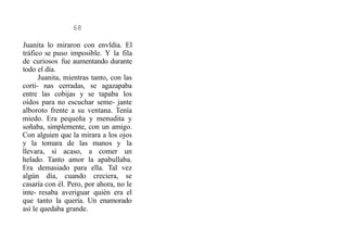 68
Juanita lo miraron con envldia. El
tráfico se puso imposible. Y la fila
de curiosos fue aumentando durante
todo el día.
Juanita, mientras tanto, con las
corti- nas cerradas, se agazapaba
entre las cobijas y se tapaba los
oídos para no escuchar seme- jante
alboroto frente a su ventana. Tenía
miedo. Era pequeña y menudita y
soñaba, simplemente, con un amigo.
Con alguien que la mirara a los ojos
y la tomara de las manos y la
llevara, si acaso, a comer un
helado. Tanto amor la apabullaba.
Era demasiado para ella. Tal vez
algún día, cuando creciera, se
casaría con él. Pero, por ahora, no le
inte- resaba averiguar quién era el
que tanto la quería. Un enamorado
así le quedaba grande.
 