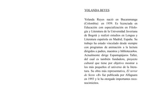 YOLANDA BEYES
Yolanda Reyes nació en Bucaramanga
(Colombia) en 1959. Es licenciada en
Educación con especialización en Filolo-
gía y Literatura de la Universidad Javeriana
de Bogotá y realizó estudios en Lengua y
Literatura espaíiola en Madrid, España. Su
trabajo ha estado vinculado desde siempre
con programas de animación a la lectura
dirigidos a padres, maestros y bibliotecai4os.
Actualmente dirige Espantapájaros Taller,
del cual es también fundadora, pioyecto
cultural que tiene por objetivo mostrar a
los más pequeños el universo de la litera-
tura. Su obra más representativa, El terror
de Sexto «B» fue publicada por Alfaguara
en 1993 y le ha otorgado importantes reco-
nocimieitos.
 