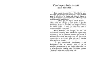, Circular para los lectores de
estas historias
Los papás siempre dicen: «Cuando yo tenía
tu edad, era el mejor de la clase». Dicen también
que el colegio es la época más diverti- da de la
vida, la más feliz y descomplicada... Dicen y dicen
mil maravillas por el estilo.
Claro que los papás llevan muchos
años fuera del colegio y son gente de pésima
memoria. Ya no se acuerdan del inspector ni de
las malas notas. Es más, yo creo que sólo se
acuerdan de las vacaciones.
Estas historias del colegio no son así.
Sucedieron hace muy poco tiempo, en lugares muy
cercanos, y me las contaron alumnos que tienen la
memoria nuevecita, porque poco la han gastado en
aprenderse los accidentes geo- gráficos o los ríos
más largos del mundo.
Si por casualidad encuentran a un
compañero con un nombre parecido en su
colegio, piensen que es una simple coinciden- cia
y no se lo digan a nadie, para evitar pro- blemas.
Ya es suficiente con los que tiene que
 