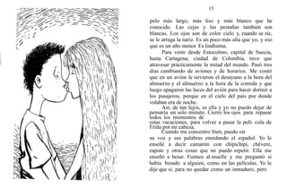 15
pelo más largo, más liso y más blanco que he
conocido. Las cejas y las pestañas también son
blancas. Los ojos son de color cielo y, cuando se ríe,
se le arruga la nariz. Es un poco más alta que yo, y eso
que es un año menor. Es lindísima.
Para venir desde Estocolmo, capital de Suecia,
hasta Cartagena, ciudad de Colombia, tuvo que
atravesar prácticamente la mitad del mundo. Pasó tres
días cambiando de aviones y de horarios. Me contó
que en un avión le sirvieron el desayuno a la hora del
almuerzo y el almuerzo a la hora de la comida y que
luego apagaron las luces del avión para hacer dormir a
los pasajeros, porque en el cielo del país por donde
volaban era de noche.
Así, de tan lejos, es ella y yo no puedo dejar de
pensaría un solo minuto. Cierro los ojos para repasar
todos los momentos de
estas vacaciones, para volver a pasar la pelí- cula de
Frida por mi cabeza.
Cuando me concentro bien, puedo oír
su voz y sus palabras enredando el español. Yo le
enseñé a decir camarón con chipichipi, chévere,
zapote y otras cosas que no puedo repetir. Ella me
enseñó a besar. Fuimos al muelle y me preguntó si
había besado a alguien, como en las películas. Yo le
dije que sí, para no quedar como un inmaduro, pero
 