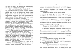 16
no tenía ni idea y las piernas me temblaban y
me puse del color de este papel.
Ella tomó la iniciativa. Me besó. No
fue tan difícil como yo creía. Además fue tan
rápido que no tuve tiempo de pensar «qué
hago», como pasa en el cine, con esos besos
larguísimos. Pero fue suficiente para no olvi-
darla nunca. Nunca jamás, así me pasen
muchas cosas de ahora en adelantó.
Casi no pudimos estar solos Frida y yo.
Siempre estaban mis primas por ahí, con sus
risitas y sus secretos, molestando a «los
novios». Sólo el último día, para la despedi-
da, nos dejaron en paz. Tuvimos tiempo de
comer rápido y de caminar a la orilla del mar,
tomados de la mano y sin decir ni una pala-
bra, para que la voz no nos temblara.
Un negrito pasó por la playa vendien- do
anillos de carey y compramos uno para
cada uno. Alcanzamos a hacer un trato: no
quitarnos los anillos hasta el día en que vol-
vamos a encontrarnos. Después aparecieron
otra vez las primas y ya no se volvieron a ir.
Nos tocó decirnos adiós, como si apenas fué-
ramos conocidos, para no ir a llorar ahí,
delante de todo el mundo.
Ahora está muy lejos. En ‹ ESTO ES EL
COLMO DE LO LEJOS», ¡en Suecia! y yo ni
siquiera puedo imaginaria allá porque no
17
conozco ni su cuarto ni su casa ni su horario. Seguro
está dormida mientras yo escribo aquí, esta
composición.
Para mí la vida se divide en dos: antes
y después de Frida. No sé cómo pude vivir estos
once años de mi vida sin ella. No sé cómo hacer para
vivir de ahora en adelante. No existe nadie mejor para
mí. Paso revista, una por una, a todas las niñas de mi
clase (¿las habrá besado alguien?).
Anoche me dormí lloiando y debí llo-
rar en sueños porque la almohada amaneció mojada.
Esto de enamoiarse es muy duro...». Levanto la cabeza
del cuaderno y me encuentro con los ojos del profesor
clavados
en los míos.
—A ver, Santiago. Léanos en voz alta
lo que escribió tan concentrado.
Y yo empiezo a leer, con una voz automática,
la misma composición de todos
los años:
«En mis vacaciones no hice nada espe-
cial. No salí a ninguna parte, me quedé en la casa,
 