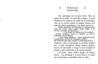 El día en que
no hubo clase
Era domingo en su peor hora. Seis en
punto de la tarde. Al otro día, colegio. A Juan
Guillermo le empezó un nudo en el estómago.
Ahí en su cuarto estaba la maleta intacta, con
todos los libros guardados, y las tareas sin hacer.
Había pensado en hacerlas el viernes para
salir de «eso», pero luego llegó Pablo y lo
invitó a montar en bicicleta.
—Las hago el sábado por la mañana
—pensó Juangui, pero el sábado se fue a
comprar con la abuela.
—Las hago después —pero después era el
cumpleaños de Silvia y después estaba
tan cansado que dijo «mejor el domingo por la
mañana», pero el domingo se levantó tardísi-
mo y, para completar, daban buenos progra-
mas en la televisión y luego le tocó arreglar el
cuarto y salir a almorzar y así sucesivamente.
Al final, nunca hubo tiempo de hacer
tareas... Era domingo a la peor hora y el nudo
en el estómago se enredaba cada vez más.
 