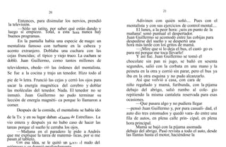 20
Entonces, para disimular los nervios, prendió
la televisión.
—Sólo un iatito, por saber qué están dando y
luego sí empiezo. Total, a esta hora nunca hay
buenos programas.
En la pantalla había una especie de mago: un
mentalista famoso con turbante en la cabeza y
acento extranjero. Doblaba una cuchara con las
cejas fruncidas; el típico y viejo truco. La cuchara se
dobló. Juan Guillermo, como tantos millones de
televidentes, obede- ció las órdenes del mentalista.
Se fue a la cocina y trajo un tenedor. Hizo todo al
pie de la letra. Frunció las cejas y cerró los ojos para
sacar la energía magnética del cerebro y doblar
las moléculas del tenedor. Nada. El tenedor no se
inmutó. Juan Guillermo no pudo terminar su
lección de energía magnéti- ca porque lo llamaron a
comer.
Después de la comida, el mentalista se había ido
de la T.v. y en su lugar daban «Guerra de Estrellas». La
vio entera y después ya no hubo caso de hacer las
tareas porque el sueño le cerraba los ojos.
—Mañana en el paradero le pido a Andrés
que me explique la tarea de matemá- ticas, por si me
pasan al tablero.
Con esa idea, se le quitó un l»OC€1 El nudo del
21
Adivinen con quién soñó.... Pues con el
mentalista y con sus ejercicios de control mental....
El lunes, a la peor hora: ¡seis en punto de la
mañana! sonó puntual el despertador.
Juan Guillermo se acomodó entre las cobijas para
despedirse del sueño y se despertó una
hora más tarde con los gritos de mamá.
—¡Mire que si lo deja el bus, el casti- go es
para mí porque me toca llevarlo!
Y así fue. Juan Guillermo se tomó el
chocolate sin pan ni jugo, se bañó en sesenta
segundos, salió con la corbata en una mano y la
peineta en la otra y corrió sin parar, pero el bus ya
iba en la otra esquina y no pudo alcanzarlo.
Así que volvió a casa, con cara de
niño regañado y mamá, furibunda, con la pijama
debajo del abrigo, salió rumbo al cole- gio
repitiendo la misma cantaleta reservada para esas
ocasiones.
—Que pasara algo y no pudiera llegar
—pensó Juan Guillermo y, por pura casuali- dad, el
auto dio tres estomudos y quedó vara- do entre una
fila de autos, en plena calle prin- cipal, en plena
hora principal.
Mamá se bajó con la pijama asomada
debajo del abrigo. Pasó revista a todo el auto, desde
las llantas hasta el motor, haciéndose la
 